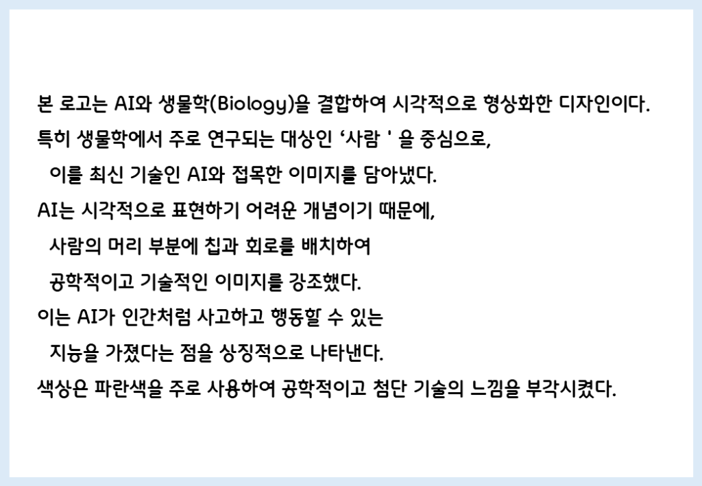 본 로고는 AI와 생물학(Biology)을 결합하여 시각적으로 형상화한 디자인이다. 특히 생물학에서 주로 연구되는 대상인 '사람'을 중심으로, 이를 최신 기술인 AI와 접목한 이미지를 담아냈다. AI는 시각적으로 표현하기 어려운 개념이기 때문에, 사람의 머리 부분에 칩과 회로를 배치하여 공학적이고 기술적인 이미지를 강조했다. 이는 AI가 인간처럼 사고하고 행동할 수 있는 지능을 가졌다는 점을 상징적으로 나타낸다. 색상은 파란색을 주로 사용하여 공학적이고 첨단 기술의 느낌을 부각시켰다.