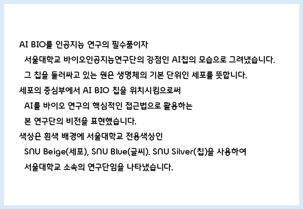 AI BIO를 인공지능 연구의 필수품이자 서울대학교 바이오인공지능연구단의 강점인 AI칩의 모습으로 그려냈습니다. 그 칩을 둘러싸고 있는 원은 생명체의 기본 단위인 세포를 뜻합니다. 세포의 중심부에서 AI BIO 칩을 위치시킴으로써 AI를 바이오 연구의 핵심적인 접근법으로 활용하는 본 연구단의 비전을 표현했습니다. 색상은 흰색 배경에 서울대학교 전용 색상인 SNU Beige(세포), SNU Blue(세포), SNU Silver(칩)을 사용하여 서울대학교 소속의 연구단임을 나타냈습니다.