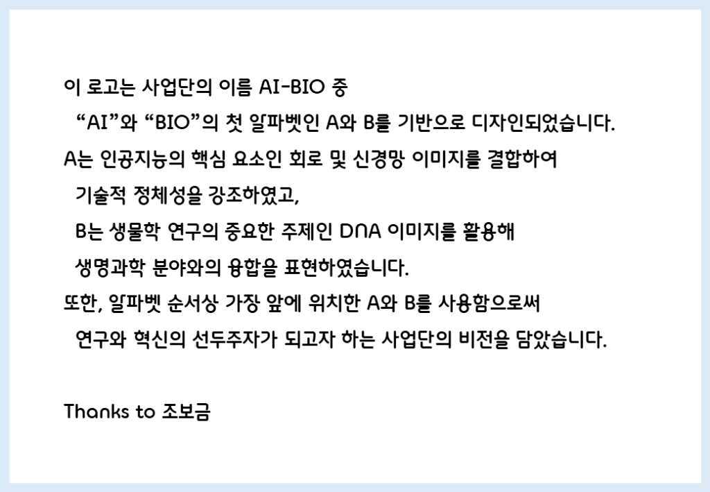 이 로고는 사업단의 이름 AI-BIO 중 "AI"와 "BIO"의 첫 알파벳인 A와 B를 기반으로 디자인되었습니다.
A는 인공지능의 핵심 요소인 회로 및 신경망 이미지를 결합하여 기술적 정체성을 강조하였고, B는 생물학 연구의 중요한 주제인 DNA 이미지를 활용해 생명과학 분야와의 융합을 표현하였습니다.
또한, 알파벳 순서상 가장 앞에 위치한 A와 B를 사용함으로써 연구와 혁신의 선두주자가 되고자 하는 사업단의 비전을 담았습니다.
Thanks to 조보금