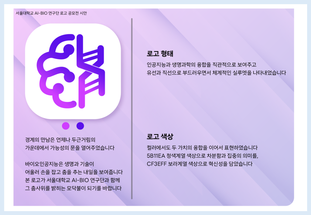 경계의 만남은 언제나 두근거림의 가운데에서 가능성의 문을 열어주었습니다.
바이오인공지능은 생명과 기술이 어울러 손을 잡고 춤을 추는 내일을 보여줍니다. 본 로고가 서울대학교 AI-BIO 연구단과 함께 그 춤사위를 밝히는 모닥불이 되기를 바랍니다.
로고 형태: 인공지능과 생명과학의 융합을 직관적으로 보여주고 유선과 직선으로 부드러우면서 체계적인 실루엣을 나타내었습니다.
로고 색상: 컬러에서도 두 가치의 융합을 이어서 표현하였습니다. 5B11EA 청색계열 색상으로 차분함과 집중의 의미를, CF3EFF 보라계열 색상으로 혁신성을 담았습니다.